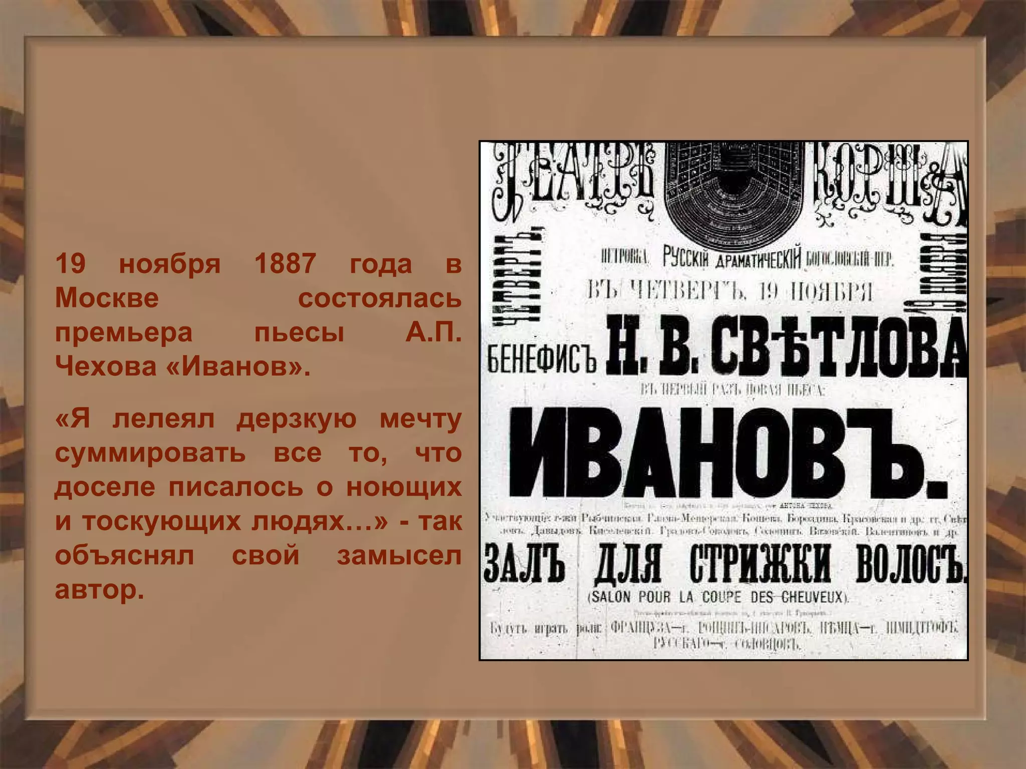 19 ноября 1887 года в Москве состоялась премьера пьесы А.П. Чехова «Иванов». «Я лелеял дерзкую мечту суммировать все то, что доселе писалось о ноющих и тоскующих людях…» - так объяснял свой замысел автор.  