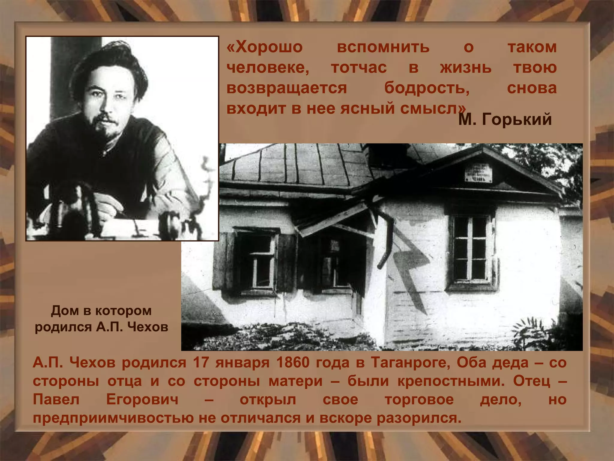 «Хорошо вспомнить о таком человеке, тотчас в жизнь твою возвращается бодрость, снова входит в нее ясный смысл» М. Горький А.П. Чехов родился 17 января 1860 года в Таганроге, Оба деда – со стороны отца и со стороны матери – были крепостными. Отец – Павел Егорович – открыл свое торговое дело, но предприимчивостью не отличался и вскоре разорился. Дом в котором родился А.П. Чехов 