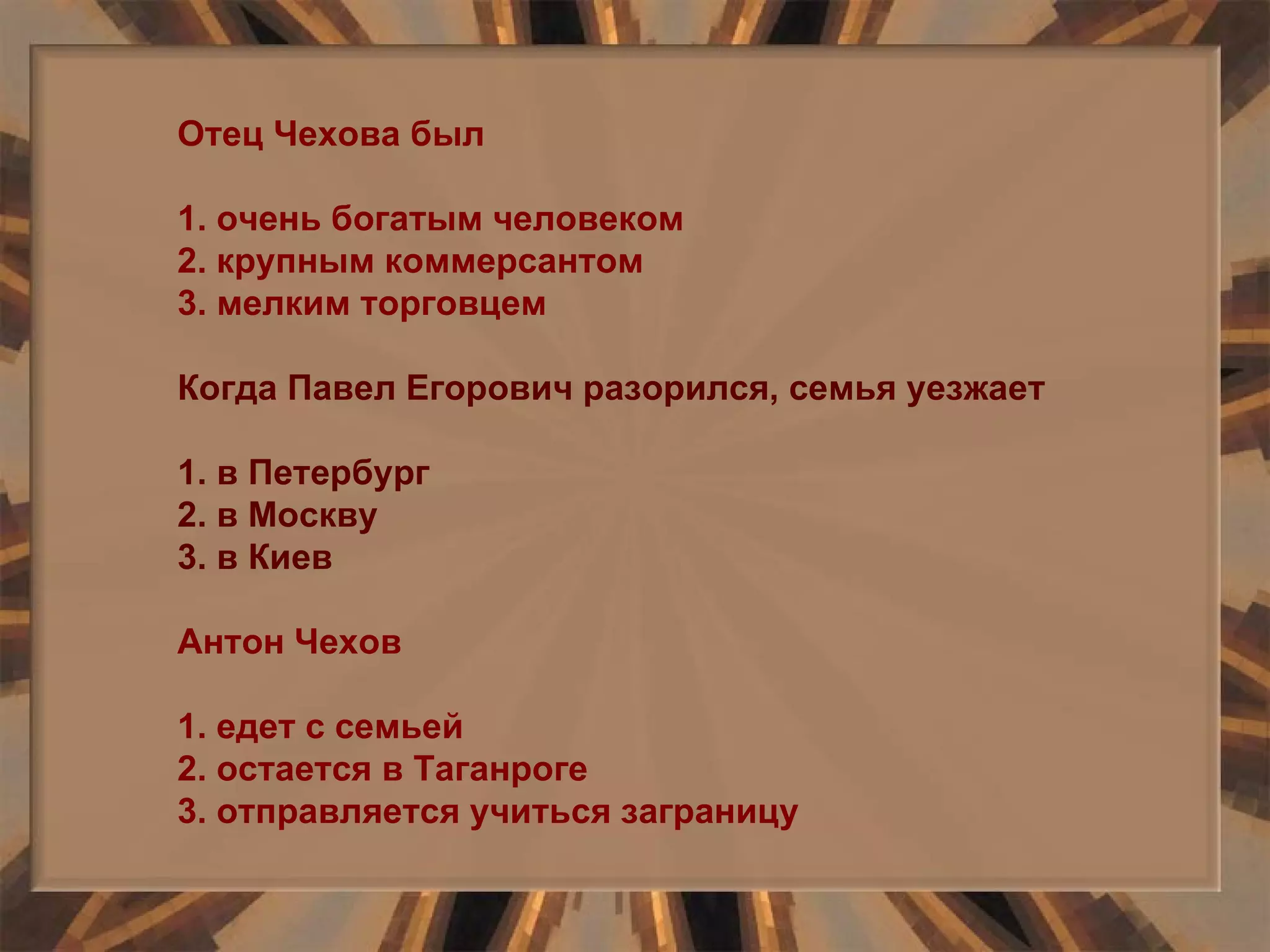 Отец Чехова был 1. очень богатым человеком 2. крупным коммерсантом 3. мелким торговцем Когда Павел Егорович разорился, семья уезжает 1. в Петербург 2. в Москву 3. в Киев Антон Чехов 1. едет с семьей 2. остается в Таганроге 3. отправляется учиться заграницу 