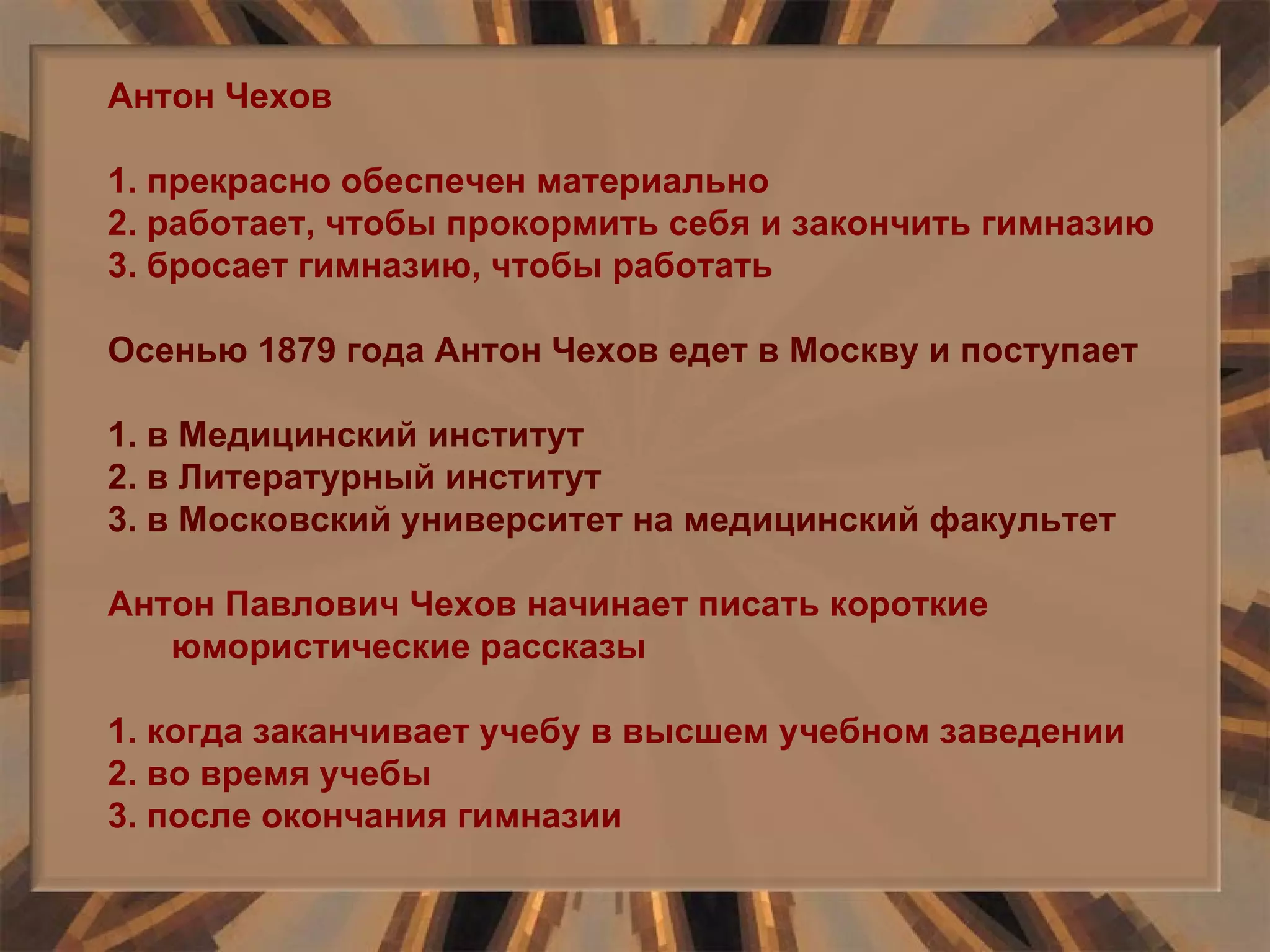 Антон Чехов 1. прекрасно обеспечен материально 2. работает, чтобы прокормить себя и закончить гимназию 3. бросает гимназию, чтобы работать Осенью 1879 года Антон Чехов едет в Москву и поступает 1. в Медицинский институт 2. в Литературный институт 3. в Московский университет на медицинский факультет Антон Павлович Чехов начинает писать короткие юмористические рассказы 1. когда заканчивает учебу в высшем учебном заведении 2. во время учебы 3. после окончания гимназии  