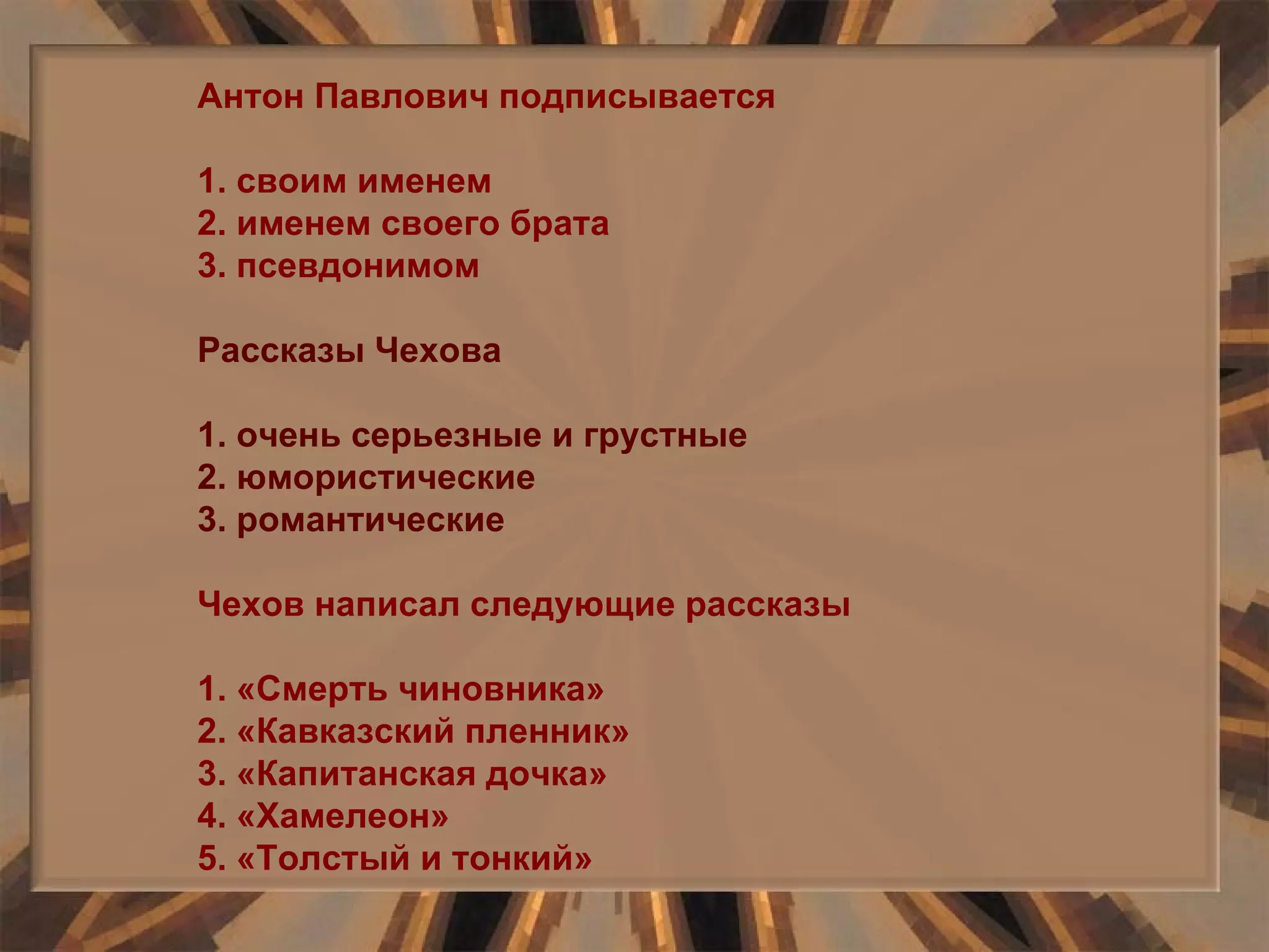 Антон Павлович подписывается 1. своим именем 2. именем своего брата 3. псевдонимом Рассказы Чехова 1. очень серьезные и грустные 2. юмористические 3. романтические Чехов написал следующие рассказы 1. «Смерть чиновника» 2. «Кавказский пленник» 3. «Капитанская дочка» 4. «Хамелеон» 5. «Толстый и тонкий» 
