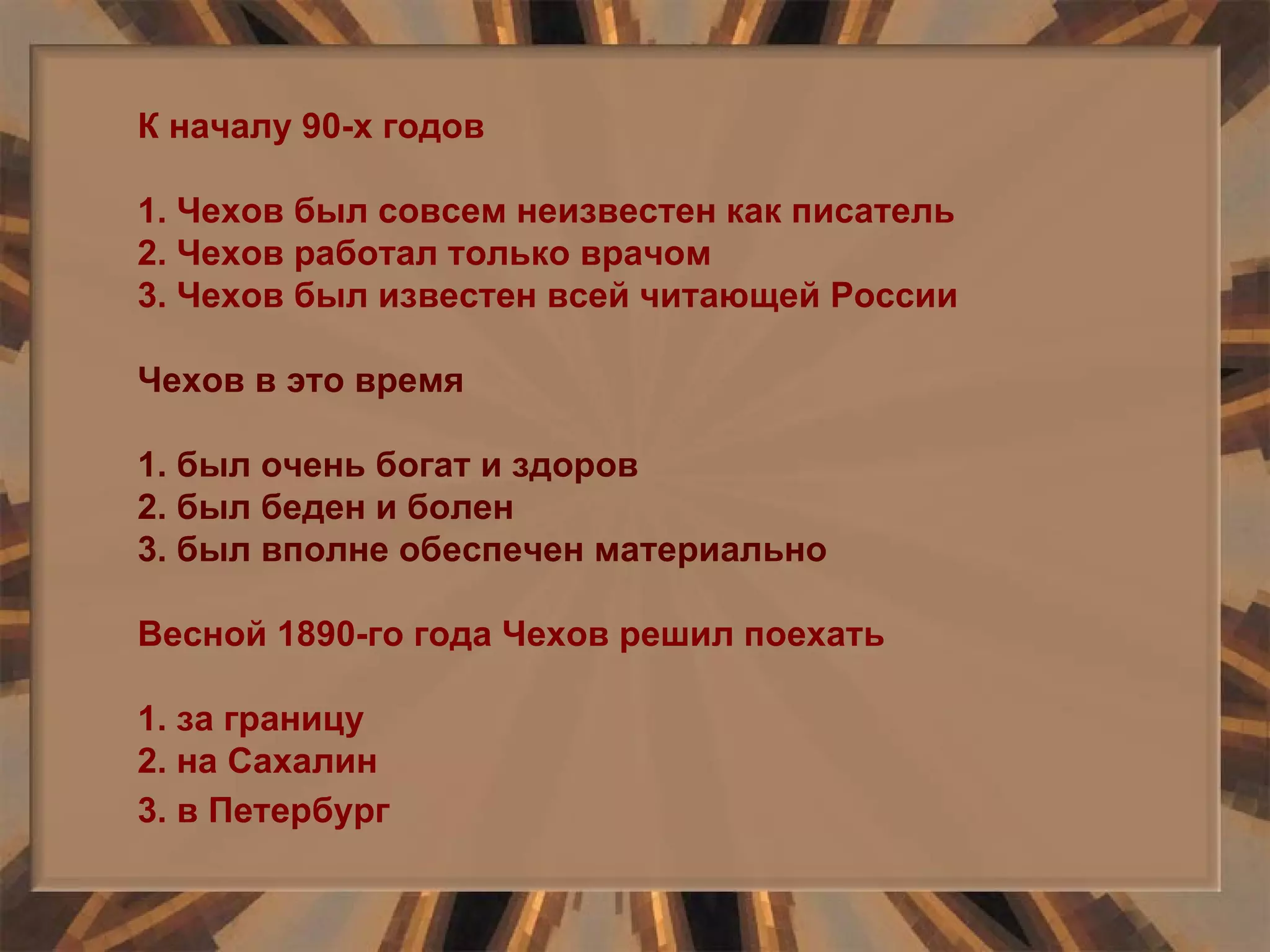 К началу 90-х годов 1. Чехов был совсем неизвестен как писатель 2. Чехов работал только врачом 3. Чехов был известен всей читающей России Чехов в это время 1. был очень богат и здоров 2. был беден и болен 3. был вполне обеспечен материально Весной 1890-го года Чехов решил поехать 1. за границу 2. на Сахалин 3. в Петербург   