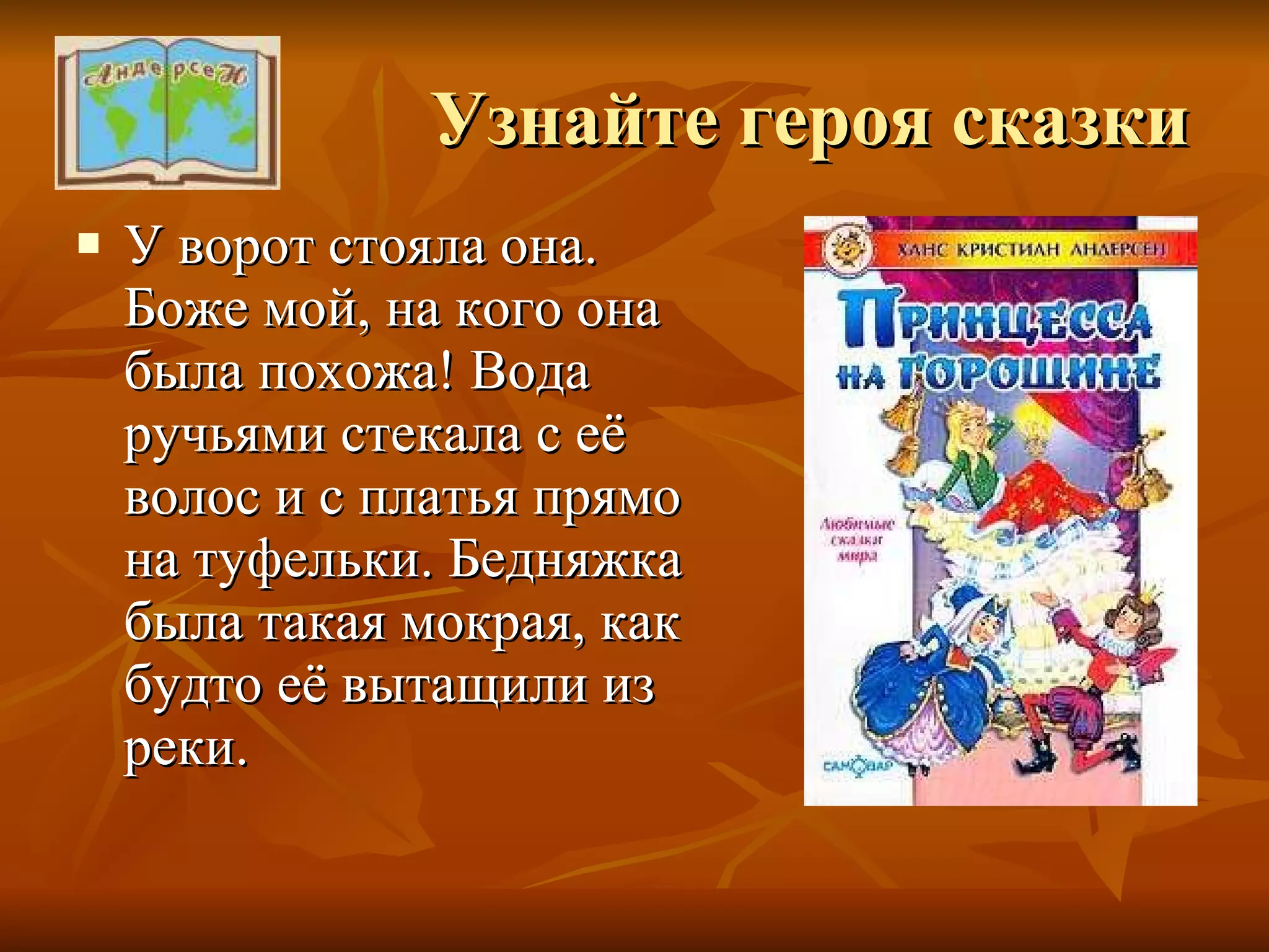 Узнайте героя сказки У ворот стояла она. Боже мой, на кого она была похожа! Вода ручьями стекала с её волос и с платья прямо на туфельки. Бедняжка была такая мокрая, как будто её вытащили из реки. 