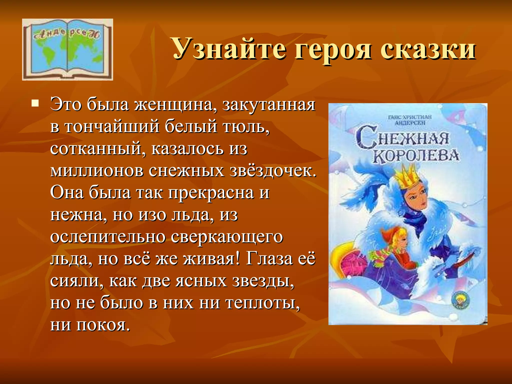 Узнайте героя сказки Это была женщина, закутанная в тончайший белый тюль, сотканный, казалось из миллионов снежных звёздочек. Она была так прекрасна и нежна, но изо льда, из ослепительно сверкающего льда, но всё же живая! Глаза её сияли, как две ясных звезды, но не было в них ни теплоты, ни покоя. 