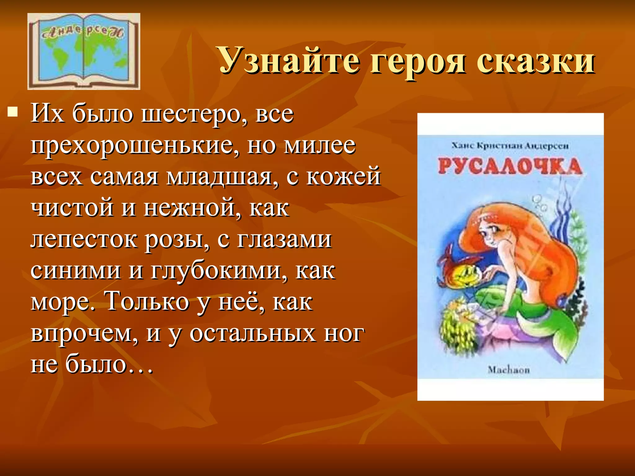 Узнайте героя сказки Их было шестеро, все прехорошенькие, но милее всех самая младшая, с кожей чистой и нежной, как лепесток розы, с глазами синими и глубокими, как море. Только у неё, как впрочем, и у остальных ног не было… 