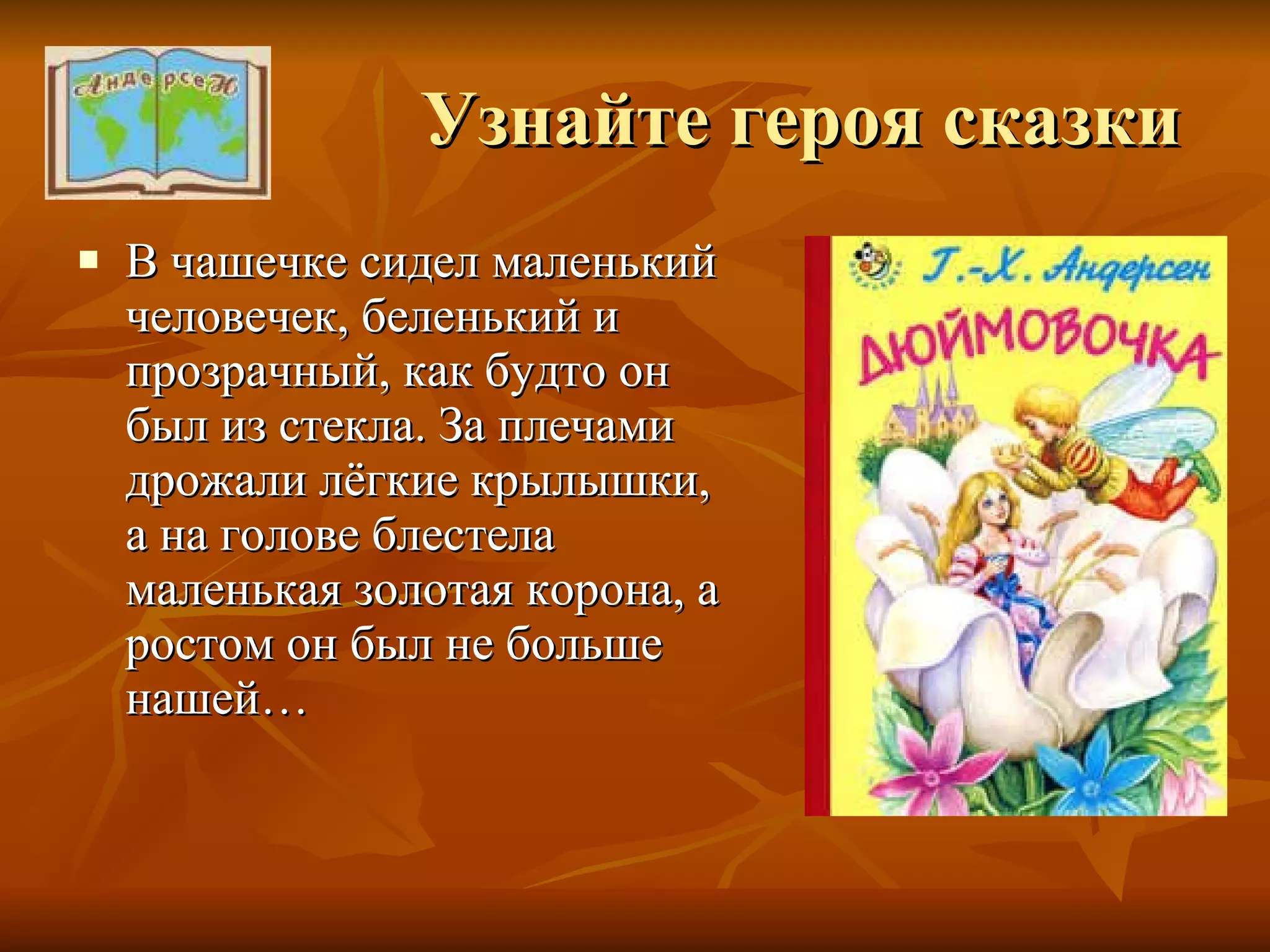 Узнайте героя сказки В чашечке сидел маленький человечек, беленький и прозрачный, как будто он был из стекла. За плечами дрожали лёгкие крылышки, а на голове блестела маленькая золотая корона, а ростом он был не больше нашей… 