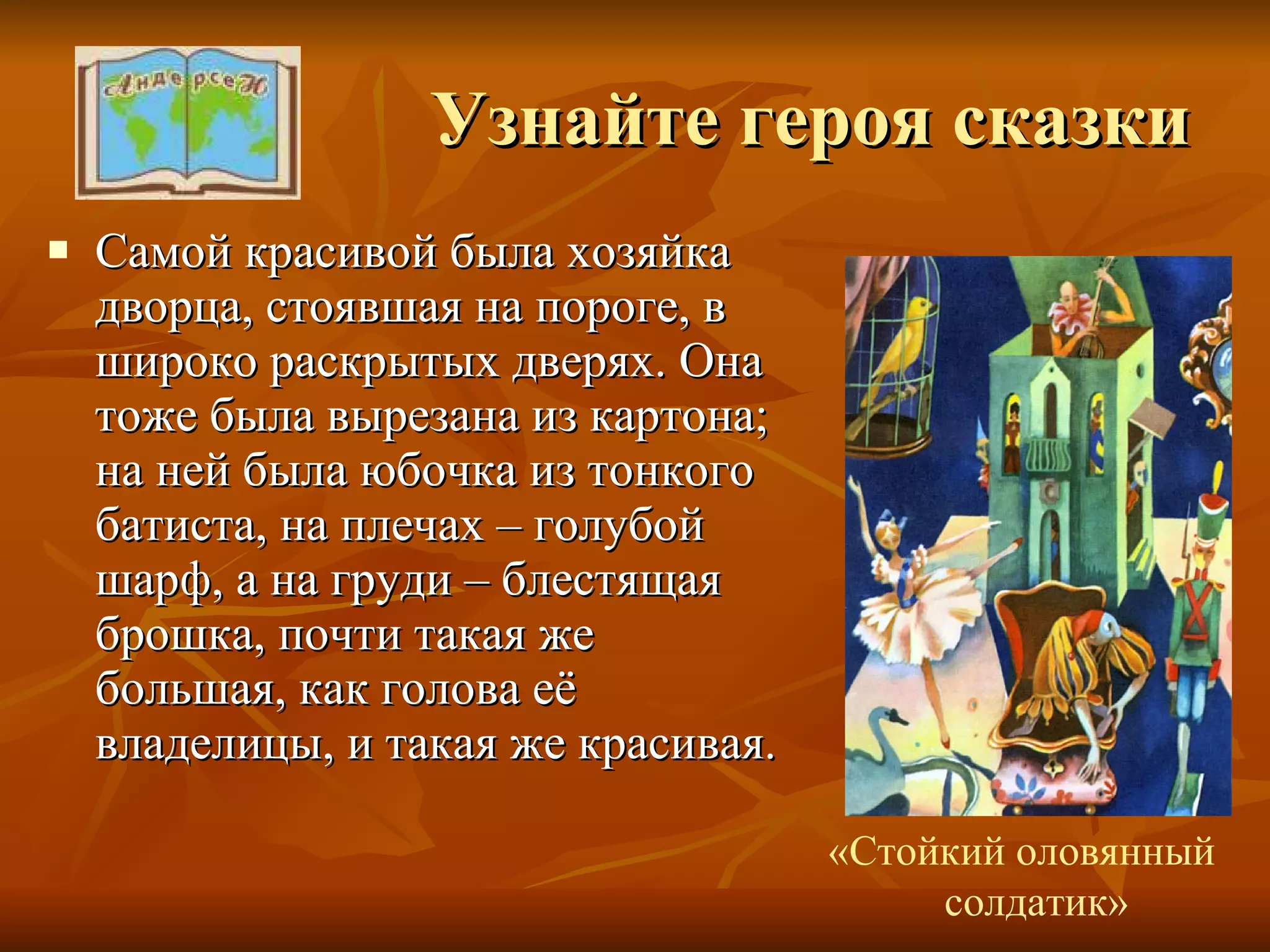 Узнайте героя сказки Самой красивой была хозяйка дворца, стоявшая на пороге, в широко раскрытых дверях. Она тоже была вырезана из картона; на ней была юбочка из тонкого батиста, на плечах – голубой шарф, а на груди – блестящая брошка, почти такая же большая, как голова её владелицы, и такая же красивая. «Стойкий оловянный  солдатик» 