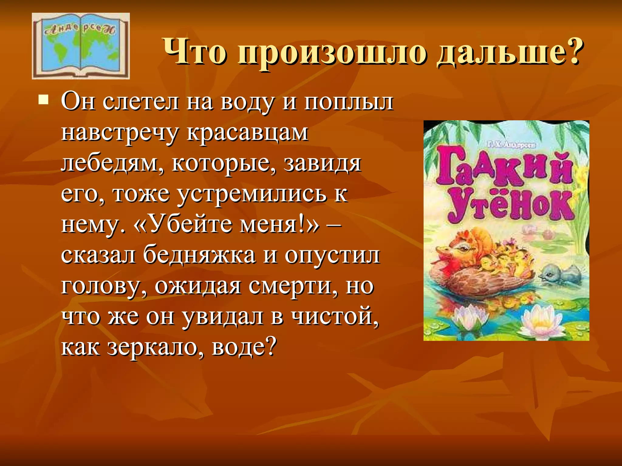 Что произошло дальше? Он слетел на воду и поплыл навстречу красавцам лебедям, которые, завидя его, тоже устремились к нему. «Убейте меня!» – сказал бедняжка и опустил голову, ожидая смерти, но что же он увидал в чистой, как зеркало, воде? 
