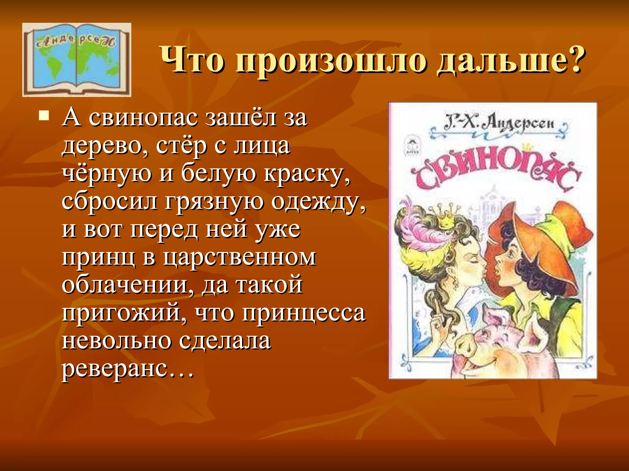 Что произошло дальше? А свинопас зашёл за дерево, стёр с лица чёрную и белую краску, сбросил грязную одежду, и вот перед ней уже принц в царственном облачении, да такой пригожий, что принцесса невольно сделала реверанс… 