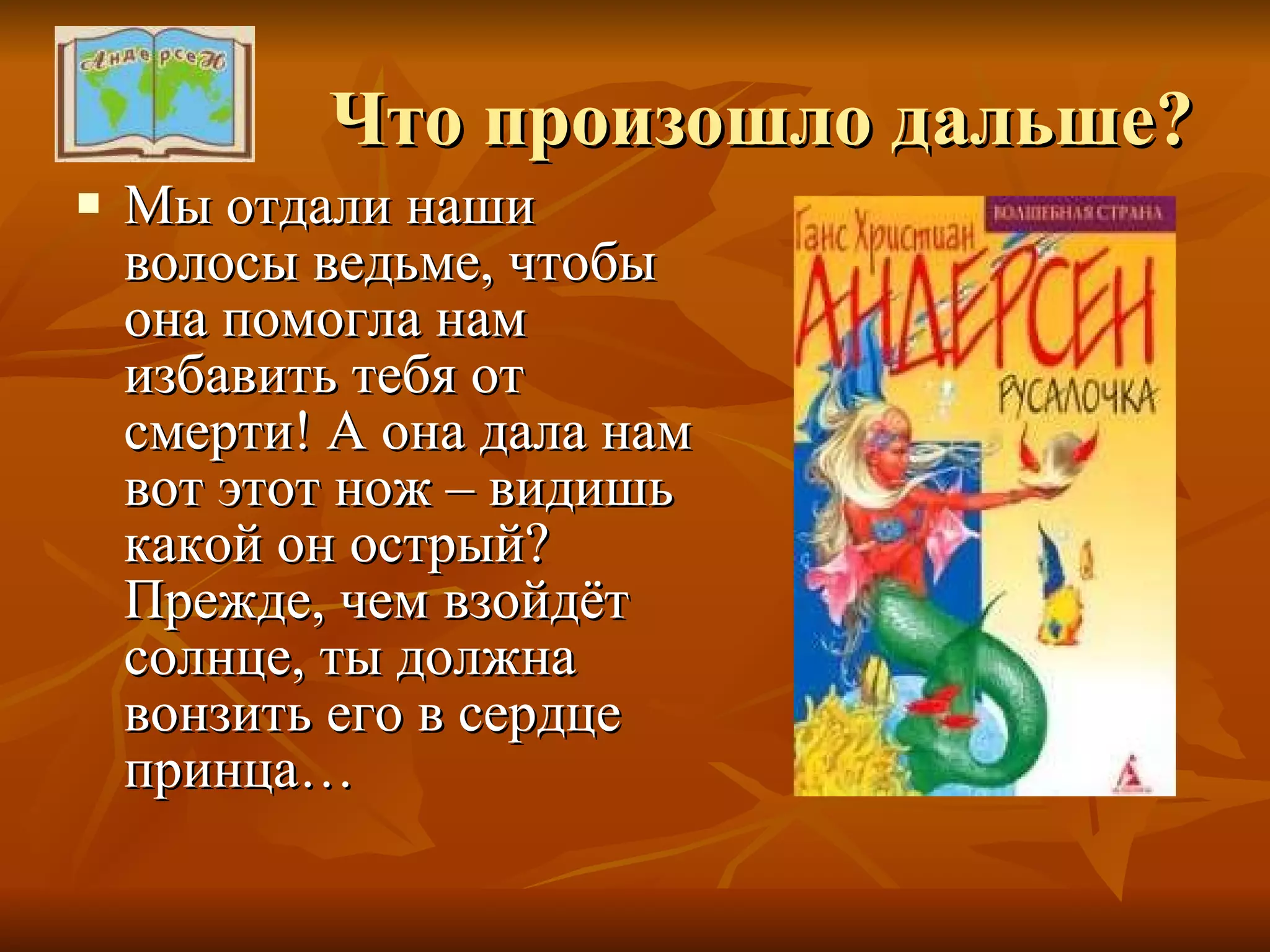 Что произошло дальше? Мы отдали наши волосы ведьме, чтобы она помогла нам избавить тебя от смерти! А она дала нам вот этот нож – видишь какой он острый? Прежде, чем взойдёт солнце, ты должна вонзить его в сердце принца… 