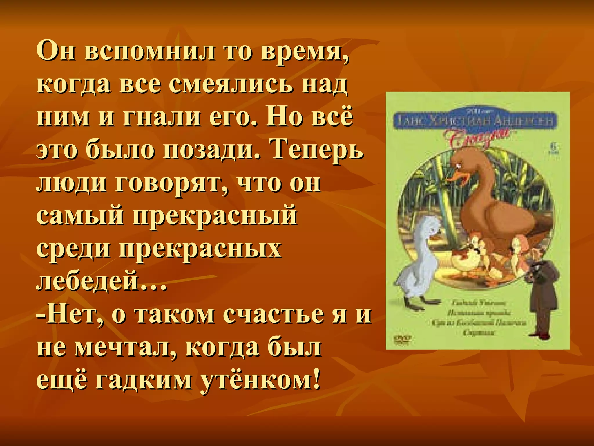 Он вспомнил то время, когда все смеялись над ним и гнали его. Но всё это было позади. Теперь люди говорят, что он самый прекрасный среди прекрасных лебедей…  -Нет, о таком счастье я и не мечтал, когда был ещё гадким утёнком! 