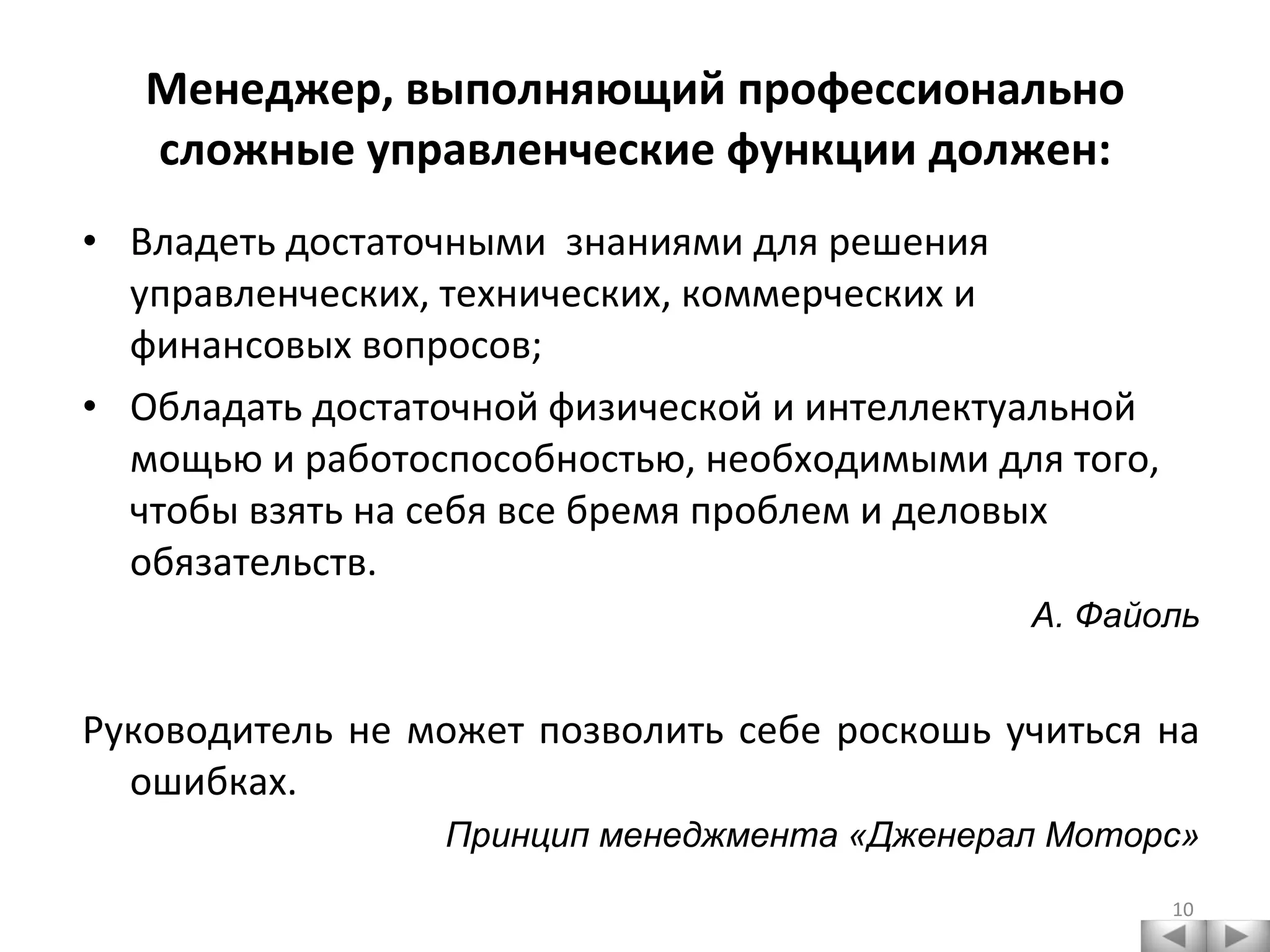 Менеджер, выполняющий профессионально сложные управленческие функции должен: Владеть достаточными  знаниями для решения управленческих, технических, коммерческих и финансовых вопросов; Обладать достаточной физической и интеллектуальной мощью и работоспособностью, необходимыми для того, чтобы взять на себя все бремя проблем и деловых обязательств. А. Файоль Руководитель не может позволить себе роскошь учиться на ошибках. Принцип менеджмента «Дженерал Моторс» 
