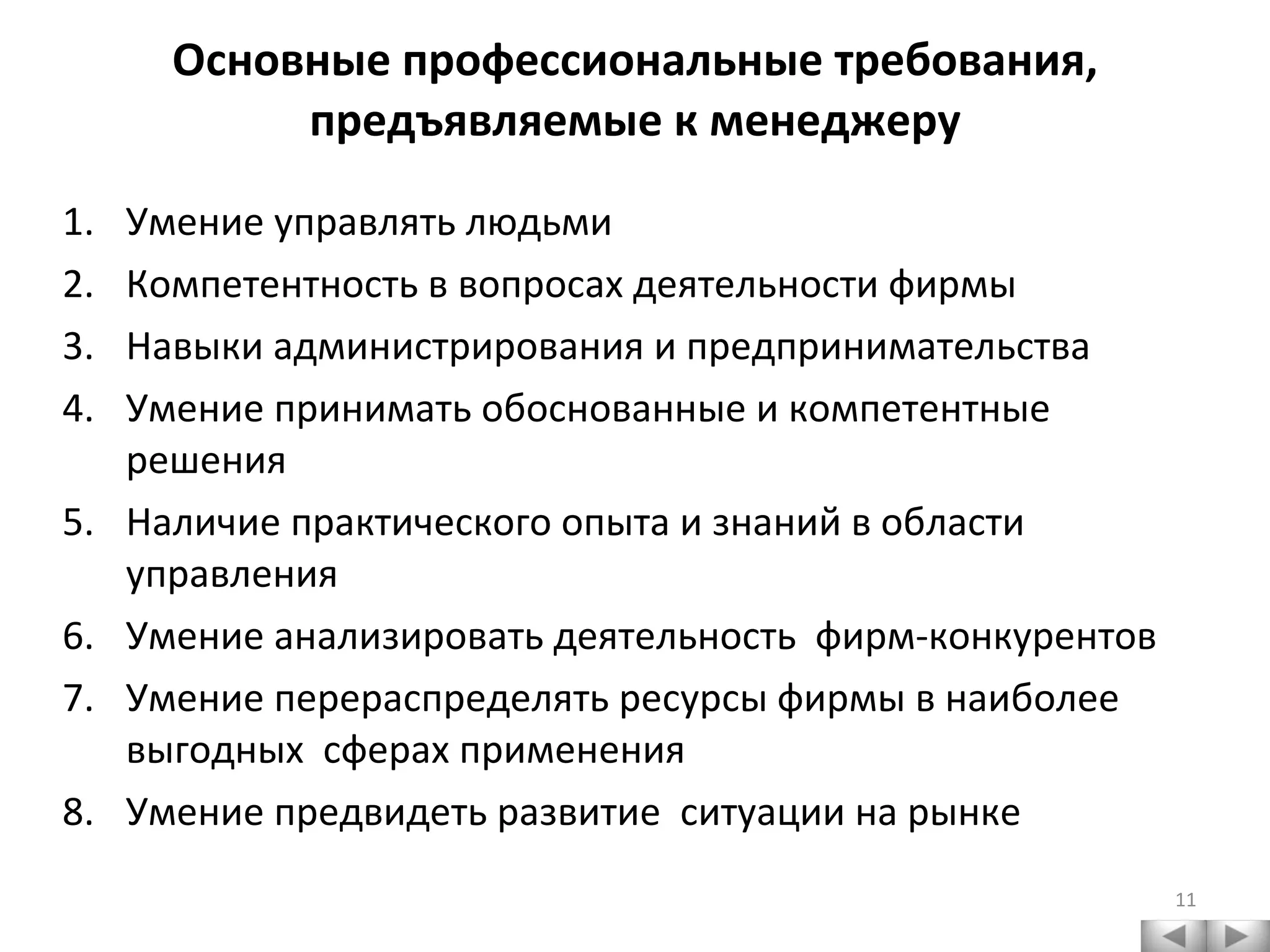Основные профессиональные требования, предъявляемые к менеджеру Умение управлять людьми Компетентность в вопросах деятельности фирмы Навыки администрирования и предпринимательства Умение принимать обоснованные и компетентные решения Наличие практического опыта и знаний в области управления Умение анализировать деятельность  фирм-конкурентов Умение перераспределять ресурсы фирмы в наиболее выгодных  сферах применения Умение предвидеть развитие  ситуации на рынке 