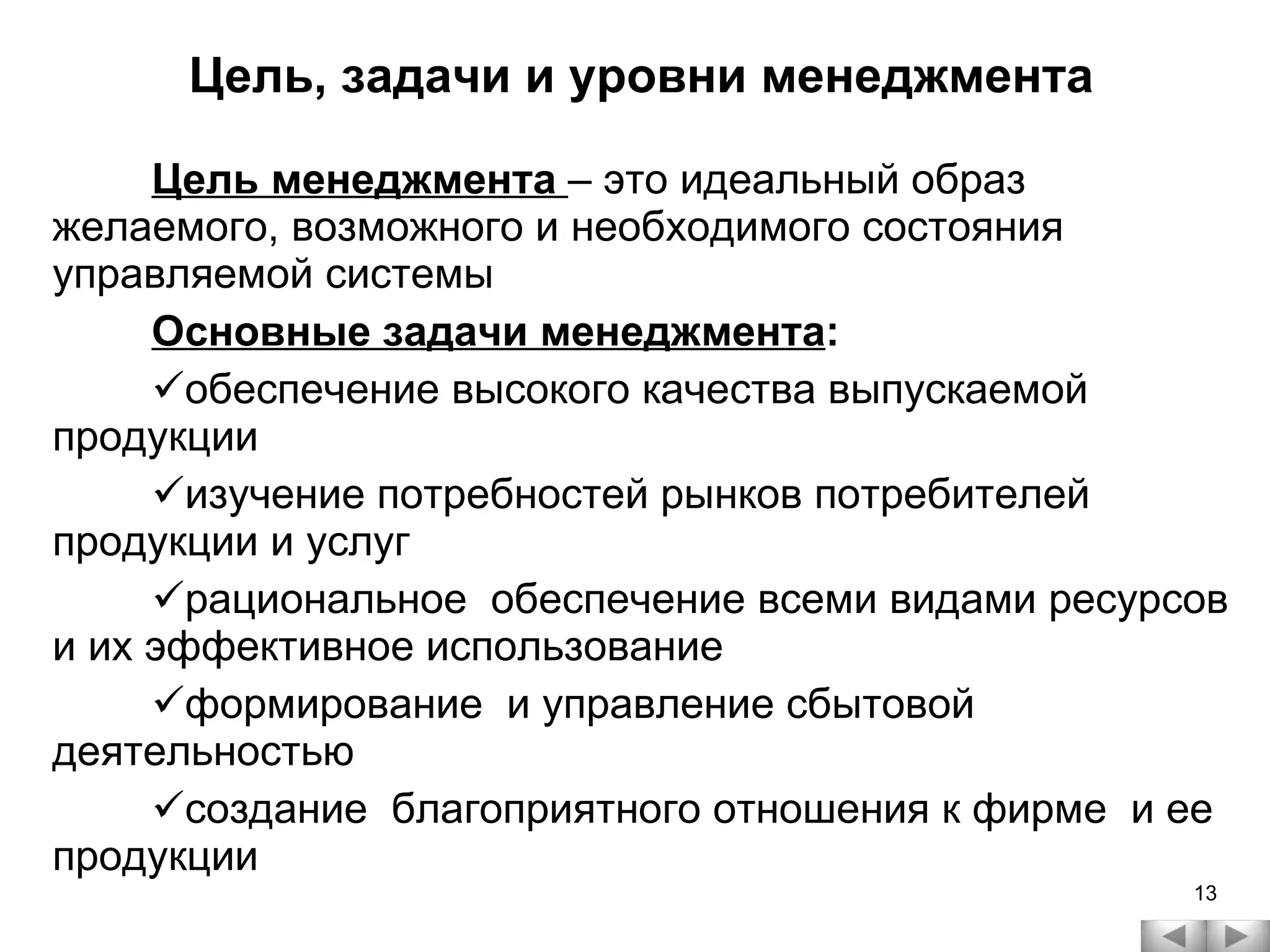 Цель, задачи и уровни менеджмента Цель менеджмента  – это идеальный образ желаемого, возможного и необходимого состояния управляемой системы Основные задачи менеджмента : обеспечение высокого качества выпускаемой продукции изучение потребностей рынков потребителей продукции и услуг рациональное  обеспечение всеми видами ресурсов и их эффективное использование  формирование  и управление сбытовой деятельностью создание  благоприятного отношения к фирме  и ее продукции 