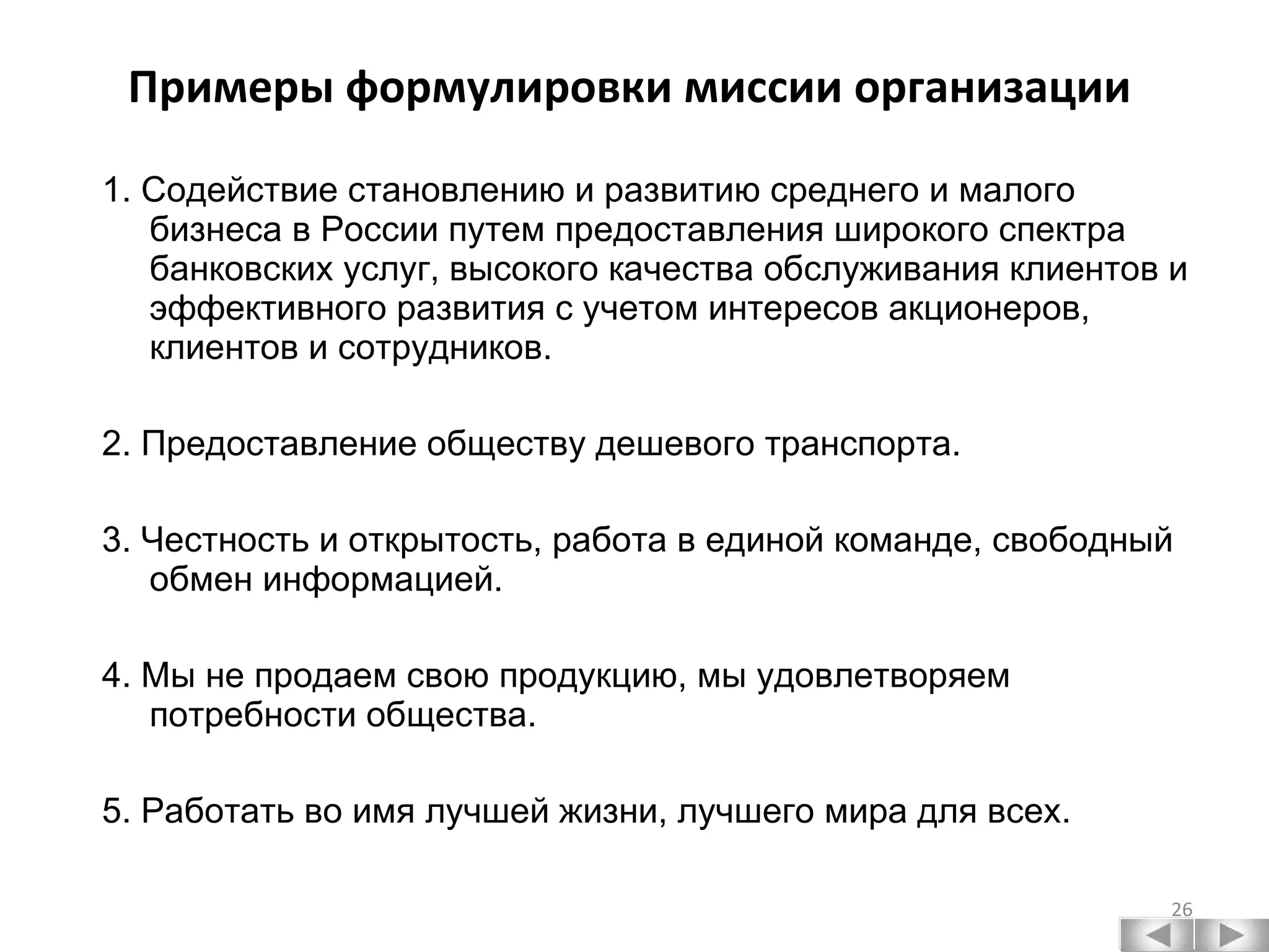 Примеры формулировки миссии организации 1. Содействие становлению и развитию среднего и малого бизнеса в России путем предоставления широкого спектра банковских услуг, высокого качества обслуживания клиентов и эффективного развития с учетом интересов акционеров, клиентов и сотрудников. 2. Предоставление обществу дешевого транспорта. 3. Честность и открытость, работа в единой команде, свободный обмен информацией. 4. Мы не продаем свою продукцию, мы удовлетворяем потребности общества. 5. Работать во имя лучшей жизни, лучшего мира для всех. 