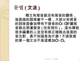 문법 ( 文法 ) 韓文有尾音跟沒有尾音的關係，後面接的語尾會不一樣，大部分有尾音的詞後面會加帶有不發音的“ ㅇ ”好讓尾音跑去那邊發音 ( 但有例外 ) 。這也導致很多編書的人並沒有將正確跑去後面的音注對，真不知道是為什麼 ? 不過我寫的第一個文法不是這樣加“ ㅇ ” 。 201003/20 木子熊編 