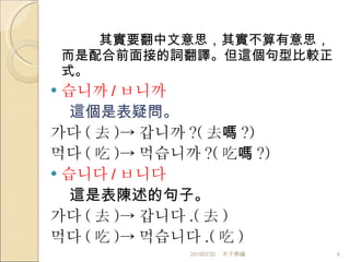 其實要翻中文意思，其實不算有意思，而是配合前面接的詞翻譯。但這個句型比較正式。 습니까 / ㅂ니까 這個是表疑問。 가다 ( 去 ) -> 갑니까 ? ( 去嗎 ?) 먹다 ( 吃 ) -> 먹습니까 ? ( 吃嗎 ?) 습니다 / ㅂ니다 這是表陳述的句子。 가다 ( 去 ) -> 갑니다 . ( 去 ) 먹다 ( 吃 ) -> 먹습니다 . ( 吃 ) 201003/20 木子熊編 