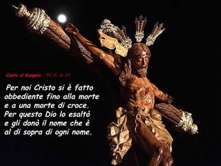 Canto al Vangelo   Fil 2: 6-11 Per noi Cristo si è fatto obbediente fino alla morte  e a una morte di croce.  Per questo Dio lo esaltò  e gli donò il nome che è  al di sopra di ogni nome. 