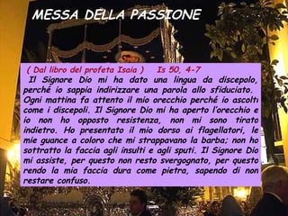 MESSA DELLA PASSIONE ( Dal libro del profeta Isaia )  Is 50, 4-7 Il Signore Dio mi ha dato una lingua da discepolo, perché io sappia indirizzare una parola allo sfiduciato.  Ogni mattina fa attento il mio orecchio perché io ascolti come i discepoli. Il Signore Dio mi ha aperto l’orecchio e io non ho opposto resistenza, non mi sono tirato indietro. Ho presentato il mio dorso ai flagellatori, le mie guance a coloro che mi strappavano la barba; non ho sottratto la faccia agli insulti e agli sputi. Il Signore Dio mi assiste, per questo non resto svergognato, per questo rendo la mia faccia dura come pietra, sapendo di non restare confuso.   