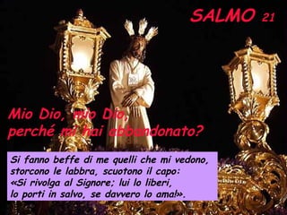 SALMO  21 Mio Dio, mio Dio,  perché mi hai abbandonato? Si fanno beffe di me quelli che mi vedono,  storcono le labbra, scuotono il capo: «Si rivolga al Signore; lui lo liberi,  lo porti in salvo, se davvero lo ama!».   