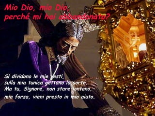 Mio Dio, mio Dio,  perché mi hai abbandonato? Si dividono le mie vesti,  sulla mia tunica gettano la sorte.  Ma tu, Signore, non stare lontano,  mia forza, vieni presto in mio aiuto.   