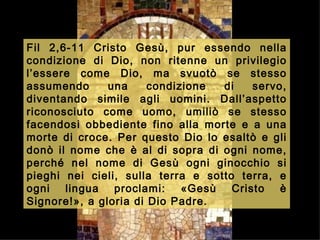 Fil 2,6-11  Cristo Gesù, pur essendo nella condizione di Dio, non ritenne un privilegio l’essere come Dio, ma svuotò se stesso assumendo una condizione di servo, diventando simile agli uomini. Dall’aspetto riconosciuto come uomo, umiliò se stesso facendosi obbediente fino alla morte e a una morte di croce. Per questo Dio lo esaltò e gli donò il nome che è al di sopra di ogni nome, perché nel nome di Gesù ogni ginocchio si pieghi nei cieli, sulla terra e sotto terra, e ogni lingua proclami: «Gesù Cristo è Signore!», a gloria di Dio Padre.   