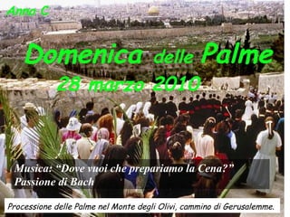 Anno  C  Domenica  delle  Palme 28 marzo 2010   Processione delle Palme nel Monte degli Olivi, cammino di Gerusalemme.   Musica: “Dove vuoi che prepariamo la Cena?”  Passione di Bach 