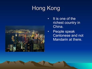Hong Kong It is one of the richest country in China.  People speak Cantonese and not Mandarin at there. 