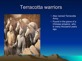 Terracotta warriors Also named Terracotta Army.  Found in the grave of a Chinese emperor, who is many thousand years ago. 