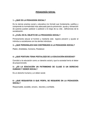 PEDAGOGÍA SOCIAL


1.- ¿QUE ES LA PEDAGOGÍA SOCIAL?

Es la ciencia practica social y educativa (no formal) que fundamenta, justifica y
comprende la normatividad mas adecuada para la prevención, ayuda y reinserción
de quienes puedan padecer o padecen a lo largo de su vida , deficiencias de la
socialización.

2.- ¿CUÁL ES EL OBJETO DE LA PEDAGOGÍA SOCIAL?

Primeramente educar al hombre y mediante este lograra prevenir y ayudar al
individuo a socializarse con los demás individuos.

3.- ¿QUE PERSONAJES HAN CONTRIBUIDO A LA PEDAGOGÍA SOCIAL?

Platón, Aristóteles, Comenio, Pestalozzi



4.- ¿QUE POSTURA TENIA PESTALOZZI DE LA EDUCACIÓN-SOCIEDAD?

Concibió a la educación como un derecho social y que la sociedad tenía el deber
de proporcionarla

5.- ¿ES LA EDUCACIÓN UN PATRIMONIO DE CLASE O UN DERECHO
HUMANO Y DEBER SOCIAL?

Es un derecho humano y un deber social.



6.- ¿QUE REQUISITOS O QUE PERFIL SE REQUIERE EN LA PEDAGOGÍA
SOCIAL?

Responsable, sociable, sincero, discreto y confiable.
 