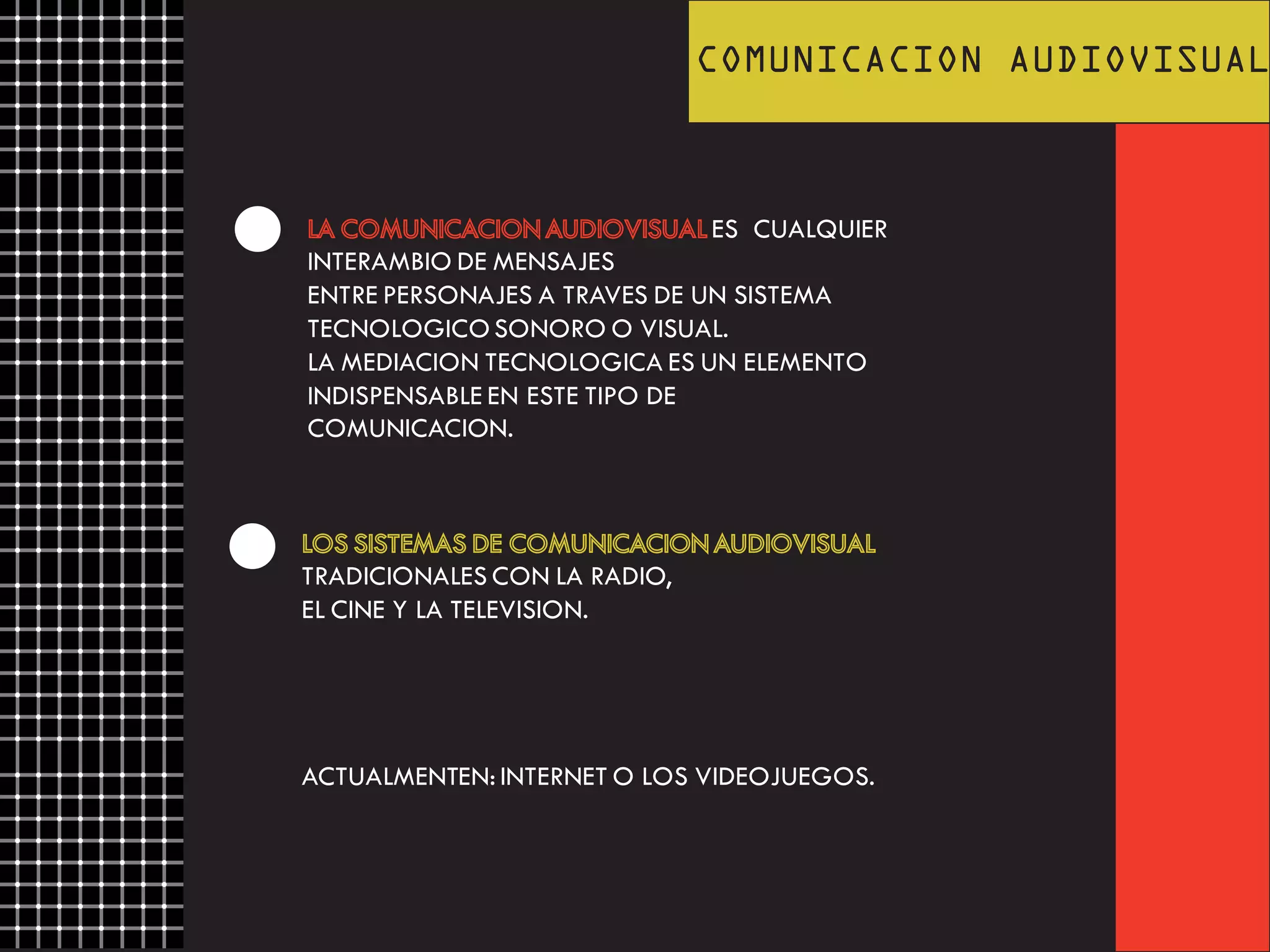 COMUNICACION AUDIOVISUAL
LA COMUNICACION AUDIOVISUAL ES CUALQUIER
INTERAMBIO DE MENSAJES
ENTRE PERSONAJES A TRAVES DE UN SISTEMA
TECNOLOGICO SONORO O VISUAL.
LA MEDIACION TECNOLOGICA ES UN ELEMENTO
INDISPENSABLE EN ESTE TIPO DE
COMUNICACION.
LOS SISTEMAS DE COMUNICACION AUDIOVISUAL
TRADICIONALES CON LA RADIO,
EL CINE Y LA TELEVISION.
ACTUALMENTEN: INTERNET O LOS VIDEOJUEGOS.