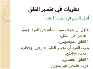 نظريات في تفسير القلق  أصل القلق في نظرية فرويد  : حاول أن يعرف سبب نشأنه عن الفرد، ويميّز نوعين من القلق :  القلق الموضوعي :  يدرك الفرد أن مصدر القلق خارجي، وخطره محدد وواضح .  القلق العصابي :  خوف غامض غير مفهوم  