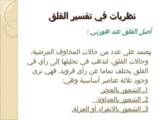 نظريات في تفسير القلق  أصل القلق عند هورني  : ي عتمد على عدد من حالات المخاوف المرضية، وحالات القلق، لتذهب في تحليلها إلى رأي في القلق يختلف تماما عن رأي فرويد .  فهي ترى وجود ثلاثة عناصر أساسية وهي : 1 ـ الشعور بالعجز . 2 ـ الشعور بالعداوة .  3 ـ الشعور بالانفراد أو العزلة . 