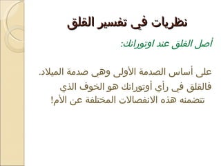 نظريات في تفسير القلق  أصل القلق عند اوتورانك :  على أساس الصدمة الأولى وهي صدمة الميلاد .  فالقلق في رأي أوتورانك هو الخوف الذي تتضمنه هذه الانفصالات المختلفة عن الأم !  