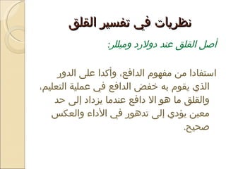 نظريات في تفسير القلق  أصل القلق عند دولارد وميللر :  استفادا من مفهوم الدافع، وأكدا على الدور الذي يقوم به خفض الدافع في عملية التعليم، والقلق ما هو الا دافع عندما يزداد إلى حد معين يؤدي إلى تدهور في الأداء والعكس صحيح .  