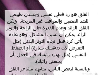 القلق هو رد فعلي نفسي وجسدي طبيعي للشد العصبي والمواقف غير المريحة .   ولكن القلق الزائد وعدم القدرة على الراحة والتوتر الزائد يمكن أن تسبب المشاكل .   وهو عادة يأتي كرد فعل تجاه التوتر البدني  ( مثل التعرض لأن تدهسك سيارة )  أو الضغط النفسي  ( مثل تهديد رئيسك في العمل بأن يخفض راتبك ).  وبالنسبة لبعض الناس، تنتابهم مشاعر القلق دون سبب محدد ولمواقف لا تستدعي ذلك، ولفترات أطول من الطبيعي . 