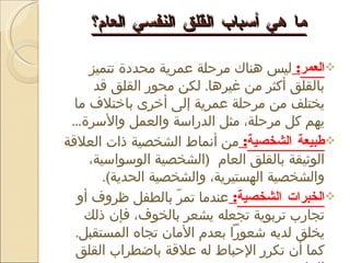 ما هي أسباب القلق النفسي العام؟ العمر :  ليس هناك مرحلة عمرية محددة تتميز بالقلق أكثر من غيرها .  لكن محور القلق قد يختلف من مرحلة عمرية إلى أخرى باختلاف ما يهم كل مرحلة، مثل الدراسة والعمل والأسرة ... طبيعة الشخصية :  من أنماط الشخصية ذات العلاقة الوثيقة بالقلق العام  ( الشخصية الوسواسية، والشخصية الهستيرية، والشخصية الحدية ) . الخبرات الشخصية :  عندما تمرّ بالطفل ظروف أو تجارب تربوية تجعله يشعر بالخوف، فإن ذلك يخلق لديه شعوراً بعدم الأمان تجاه المستقبل .  كما أن تكرر الإحباط له علاقة باضطراب القلق العام . 