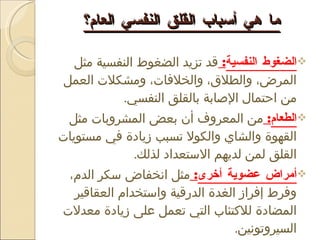 ما هي أسباب القلق النفسي العام؟ الضغوط النفسية :  قد تزيد الضغوط النفسية مثل المرض، والطلاق، والخلافات، ومشكلات العمل من احتمال الإصابة بالقلق النفسي . الطعام :  من المعروف أن بعض المشروبات مثل القهوة والشاي والكولا تسبب زيادة في مستويات القلق لمن لديهم الاستعداد لذلك . أمراض عضوية أخرى :  مثل انخفاض سكر الدم، وفرط إفراز الغدة الدرقية واستخدام العقاقير المضادة للاكتئاب التي تعمل على زيادة معدلات السيروتونين . 