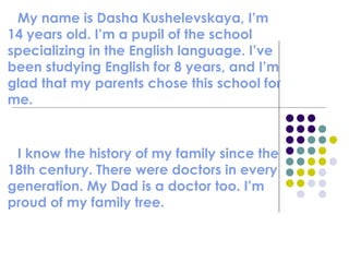 My name is Dasha Kushelevskaya, I’m 14 years old. I’m a pupil of the school specializing in the English language. I’ve been studying English for 8 years, and I’m glad that my parents chose this school for me.  I know the history of my family since the 18th century. There were doctors in every generation. My Dad is a doctor too. I’m proud of my family tree. 