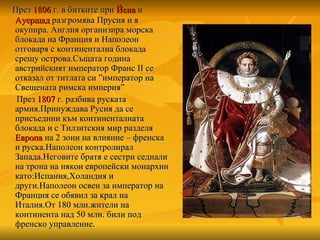 През  1806  г. в битките при  Йена  и  Ауерщад  разгромява Прусия и я окупира. Англия организира морска блокада на Франция и Наполеон отговаря с континентална блокада срещу острова.Същата година австрийският император Франс  II  се отказал от титлата си  ” император на Свещената римска империя ”   През  1807  г. разбива руската армия.Принуждава Русия да се присъедини към континенталната блокада и с Тилзитския мир разделя  Европа  на 2 зони на влияние – френска и руска.Наполеон контролирал  Запада.Неговите братя е сестри седнали на трона на някои европейски монархии като:Испания,Холандия и други.Наполеон освен за император на Франция се обявил за крал на Италия.От 180 млн.жители на континента над 50 млн. били под френско управление. 