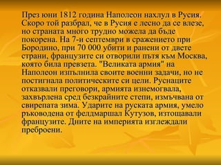 През юни 1812 година Наполеон нахлул в Русия. Скоро той разбрал, че в Русия е лесно да се влезе, но страната много трудно можела да бъде покорена. На 7-и септември в сражението при Бородино, при 70 000 убити и ранени от двете страни, французите си отворили пътя към Москва, която била превзета. "Великата армия" на Наполеон изпълнила своите военни задачи, но не постигнала политическите си цели. Руснаците отказвали преговори, армията изнемогвала, захвърлена сред безкрайните степи, измъчвана от свирепата зима. Ударите на руската армия, умело ръководена от фелдмаршал Кутузов, изтощавали французите. Дните на империята изглеждали преброени.  