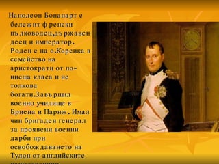 Наполеон Бонапарт е бележит френски пълководец , държавен деец и император. Роден е на о.Корсика в семейство на аристократи от по-нисша класа и не толкова богати.Завършил  военно училище в Бриена и Париж. Имал чин бригаден генерал за проявени военни дарби при освобождаването на Тулон от английските нашественици.  