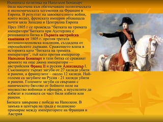 Външната политика на Наполеон Бонапарт била насочена към обезпечаване политическата и икономическата хегемония на Франция в Европа. В резултат на завоевателните войни, които водил, френската империя обхващала почти цяла Западна и Централна Европа През 1805 г се провежда  “ битката на тримата императори “Битката при Ау́стерлиц е решаващата битка в  Първата   австрийска   кампания   от  1805 г.  против третата антинаполеоновска коалиция, създадена от европейските държави . Сражението влиза в историята като “битката на тримата императори”, тъй като против император  Наполеон Бонапарт  в тази битка се сражават армиите на още двама императори — австрийския  Франц II  и руския  Александър  I . Съюзниците търпят загуби от 27 хиляди убити и ранени, а французите – около 12 хиляди. Най-големи са загубите на Русия - 21 хиляди убити и ранени. Големите загуби са свързани с паническото бягство от бойното поле на множество войници и офицери, а неуспелите да избягат в голямата си част били избити или ранени. Битката завършва с победа на Наполеон. В замъка в центъра на града е подписано примирие между императорите на Франция и Австрия   