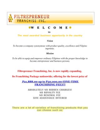 W      E    L     C       O   M     E
                                     TO

     The most awarded business opportunity in the country

                                    Vision

To become a company synonymous with product quality, excellence and Filipino
                              ingenuity.

                                   Mission

To be able to equip and empower ordinary Filipinos with the proper knowledge to
                   become entrepreneur and business persons.



     Filtreprenuer Franchising, Inc. is now rapidly expanding.

Its Franchising Package nationwide; offering for the lowest price of

          P21,888.00 up to P50,000.00 (ONE-TIME
                  FRANCHISING FEE)!!!
                ABSOLUTELY NO HIDDEN CHARGES!
                        NO ROYALTY FEE
                        NO RENEWAL FEE
                   SITE ASSISTANCE OFFERED


There are a lot of varieties of franchising products that you
                    can choose such as:
 