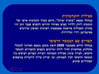 פעילות התנדבותית במהלך מבצע  " עופרת יצוקה ",  הוקם מערך התנדבות ארצי של תומכות לידה ,  לליווי נשים מאיזור הדרום ולנשים שבני זוגן היו בחזית .  הפעילות פורסמה באמצעות רשימות תפוצה ,  פורומים באינטרנט ,  רדיו וטלוויזיה . קשרים עם הממסד הרפואי במהלך חודש ספטמבר  2009  הופץ מכתב מטעם הארגון למנהלי מחלקות ,  אחראיות חדרי לידה וגורמים נוספים הקשורים לממסד הרפואי ,  לצורך עיגון פעילות העמותה ויצירת קשרים רציפים בין הממסד הרפואי לבין העמותה ,  וכן יצירת ערוץ הידברות בנושאים תפקודיים שונים .  