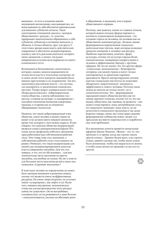 видимым», то есть в создании некоей                   в образование, в медицину или в охрану
неуязвимой метапозиции, впускающей все, но            общественного порядка.
выпускающей из себя абсолютно произвольные
для внешних субъектов сигналы. Такое                  Поэтому, мне кажется, одним из главных тезисов,
уничтожение отношений диалога с центром               который можно сегодня сформулировать в
общественного «разума», т.е. властью,                 контексте гуманитарной модернизации - это
превращает монологически обращенных к себе            создание спроса на человека, на человека как на
субъектов, субъектов в состоянии монолога, в          общественно-значимый ресурс. Должны заново
объекты, и только объекты, друг для друга. С          формироваться определенные социально-
этой точки зрения наша власть действительно           деятельностные группы, через которые возможно
совершенно и абсолютно модернизирована,               привлечь внимание к человеку как ресурсу.
однако у нее есть реальная опасность потерять         Наиболее перспективна, конечно, сфера
своих пациентов, а значит, ей нужно                   культуры, потому что культура гораздо более
невероятным усилием воли вырваться из своего          самодостаточна, подвержена саморегуляции и
клинического гетто.                                   склонна к эффективному бартеру с другими
                                                      сферами. Но это не значит, что эти другие сферы
Вспоминается бентамовский «паноптикум»,               –социальная, экономическая – безвозвратно
который, однако, являлся выражением не                потеряны для нашей страны и могут только
только воли власти к тотальному контролю, но          имитироваться за пределами сырьевых
и самих целей этого контроля, каковыми были           производств. Просто контролируемые сегодня
именно преступники и их исправление. Так вот,         властью социальные институты не позволяют
паноптикум российской власти – это система,           обнаружить энергетическую значимость,
где надзиратель и заключенные поменялись              эффективность нового человека. Поэтому наша
местами. Теперь вокруг универсальной точки            задача во многом не только полит-, но и
обзора расположились добропорядочные                  социотехнологична. Это – формирование
члены общества, а центр наблюдения стал               зародышей нового общества внутри уже по-
местом «стояния на шухере» и одновременно –           своему мертвого социума, потому что то, что мы
способом отвлечения внимания доверчивых               видим, обществом, как таковым, не является – оно
граждан, в то время как их незаметно                  может стимулировать лишь центробежные силы,
обворовывают подчистую.                               его иммунитет защищает лишь власть, но не
                                                      целостность социального организма и так далее.
Понятно, что такой добропорядочный член               Коротко говоря, сейчас мы стоим перед задачей
общества, такой человек в нашей стране не             формирования сообщества новых людей, и я
может и не должен иметь никакой ценности,             предлагаю все вместе поразмыслить и поработать
кроме той, которую у него можно украсть. Я уже        над этой проблемой.
говорил, что идеалом общества модернизации
является социал-демократическая Европа 70-х           И в заключении хочется привести гениальный
годов, когда профсоюзы добились признания             афоризм Джона Леннона: «Жизнь – это, то, что
прав работников как собственников рабочей             проходит в то время, когда мы строим совсем
силы. Этот товар тоже стал значимым, а                другие планы». Давайте будем жить, а не строить
собственника рабочей силы стали уважать на            планы, давайте сделаем так, чтобы наши планы
рынке. Очевидно, что такая модернизация для           были жизненные, чтобы они вырастали из жизни,
нашей уже модернизировавшейся донельзя                и чтобы наши жизни не проживал за нас кто-то
власти совершенно неудобна. Для тех, кто              другой.
наверху, и тех, кто их обслуживает, - для них
значительная часть населения не просто
неудобна, она вообще не нужна. Ну нет у власти
для большей части населения ролей в пьесе под
названием «Сырьевая экономика»!

В этой пьесе человек по определению не может
быть центром внимания и развития сюжета,
потому что является очень неэффективным
ресурсом. Он очень энергозатратен, он уступает
таким «супергероям», как нефть и газ. Более
того, никаких внутренних экономических
стимулов для воспроизводства этого ресурса
сейчас не существует. Он не востребован,
следовательно, он не развивается и даже больше
– самоуничтожается, сколько ни вбухивай денег



                                                 10
 