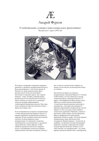 Андрей Фурсов
     О необходимости «зловещего интеллектуального превосходства»
                              Выступление 1 апреля 2010 года




Я историк и занимаюсь вопросами мирового         нас о классах и капитализме говорить не
развития, и проблему модернизации России я       модно, но ни классов, ни капитализма никто
буду рассматривать с этой точки зрения. В        не отменял.
России есть такая замечательная черта
русской мысли. Если вы посмотрите                Достаточно взглянуть на 3 разные
восточную и западную мысль, там главные          модернизации в Западной Европе 17 -19 веков,
вопросы - этика, человек. Главный вопрос         чтобы понять, что они зависели от исхода
русской мысли это сама Россия. В этом есть       социальных битв, социальных боев 16 -17
много плюсов, но в этом есть и целый ряд         веков, о чем Баррингтон Мур написал еще в
минусов, которые оборачиваются                   1966 году в своей замечательной работе
элементарной провинциальностью. Мы очень         «Социальные происхождения диктатуры и
часто смотрим на себя так, как будто ничего      демократии», в которой анализировал 3
кроме нас в мире и нет.                          варианта европейской модернизации. Где все
                                                 зависит от того, кто кому сломал хребет в
Если всматриваться на процесс модернизации       социальных сражениях. Франция - корона и
с точки зрения развития мирового целого, то      крестьяне, грубо говоря, сделали феодалов,
впервые проблема модернизации возникла в         феодал превращается в аристократа,
середине 19 века в рамках капиталистической      переезжает ближе ко двору. Это один вариант
системы. В самом широком плане                   модернизации через абсолютистское
модернизация это изменение социально             государство. Второй вариант с точностью до
экономического, политического, и духовного       наоборот, где бывшие сеньоры выигрывают
строя общества. Таким образом, чтобы             сражение у короны и крестьянства, второе
наиболее адекватно вписаться в мировое           издание крепостничества. Почему то есть
целое, я подчеркиваю, вписаться в рамках         такое мнение, что модернизация – это такой
определенных классовых интересов. Сейчас у       вариант развития обязательно с демократией,
 