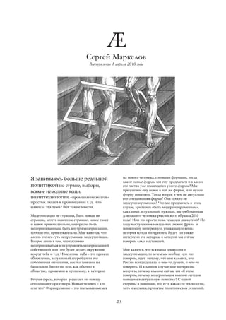 Сергей Маркелов
                                   Выступление 1 апреля 2010 года




                                                        на нового человека, с новыми формами, тогда
Я занимаюсь больше реальной                             какие новые формы мы ему предлагаем и в каких
политикой по стране, выборы,                            его частях уже имеющейся у него формы? Мы
всякие немодные вещи,                                   предлагаем ему новое в той же форме, или нужно
                                                        форму поменять. Тогда вопрос в чем не актуальна
политтехнологии, «промывание мозгов»                    его сегодняшняя форма? Она просто не
простых людей в провинции и т. д. Что                   модернизированная? Что мы предлагаем в этом
навеяла эта тема? Вот такие мысли.                      случае, критерий «быть модернизированным»,
                                                        как самый актуальный, нужный, востребованным
Модернизация не страшна, быть новым не                  для нашего человека российского образца 2010
страшно, хотеть нового не страшно, новое тянет          года? Или это просто пока тема для дискуссий? По
и новое привлекательно, интересно быть                  ходу выступления накидывал свежие фразы и
модернизованным, быть внутри модернизации,              понял одну интересную, уникальную вещь:
хорошо это, привлекательно. Мне кажется, что            история всегда интересней, будет ли также
жизнь это вся суть непрерывная модернизация.            интересно эта история, о которой мы сейчас
Вопрос лишь в том, что пассивно                         говорим как о настоящей.
модернизоваться или управлять модернизацией
собственной или это будет делать окружение              Мне кажется, что вся наша дискуссия о
вокруг тебя и т. д. Изменение себя – это процесс        модернизации, то зачем мы вообще про это
обновления, актуальный апгрейд или это                  говорим, идет потому, что мне кажется, что
собственная онтология, жестко завязана на               Россия всегда должна о чем-то думать, о чем-то
банальной биологии или, как обычно в                    говорить. И в данном случае мне интересны
обществе, привязано к прошлому, к истории.              вопросы, почему именно сейчас мы об этом
                                                        говорим, почему модернизация именно сегодня
Вторая фраза, которая родилась по поводу                выведена в актуальную повестку? С одной
сегодняшнего разговора. Новый человек – кто             стороны я понимаю, что есть какая–то технология,
или что? Формирование – это мы замахиваемся             хоть и корявая, принятие политических решений,



                                                   20
 
