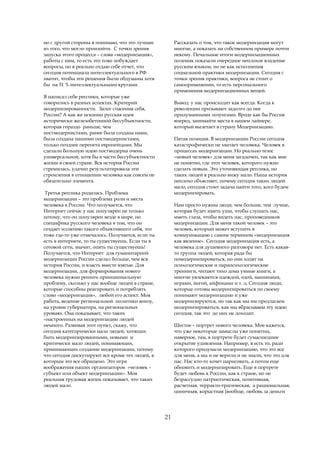 но с другой стороны я понимаю, что это лучшее          Рассказать о том, что такое модернизация могут
из того, что могло произойти. С точки зрения           многие, а показать на собственном примере почти
запуска этого процесса – слова «модернизация»,         некому. Печальные итоги модернизационных
работы с ним, то есть это тоже побуждает               полемик показали очередное неплохое владение
вопросы, но я реально отдаю себе отчет, что            русским языком, но не как исполнения
сегодня потенциала интеллектуального в РФ              социальной практики модернизации. Сегодня с
хватит, чтобы эти решения были обдуманы хотя           точки зрения практики, вопроса не стоит о
бы на 51 % интеллектуальными кругами.                  самоприменении, то есть персонального
                                                       применения модернизационных вещей.
Я написал себе реплики, которые уже
говорились в разных аспектах. Критерий                 Вывод: у нас происходит как всегда. Когда к
модернизированности. Залог спасения себя,              революции призывают задолго до нее
России? А как же исконно русская идея                  придуманными лозунгами. Вроде как бы Россия
исторически железобетонной бессубъектности,            вперед, занимайте места в нашем лайнере,
которая гораздо раньше, чем                            который вылетает в страну Модернизацию.
постмодернистами, ранее была создана нами,
была создана нашими постмодернистами,                  Пятая позиция. В модернизации России сегодня
только позднее перепета европейцами. Мы                катастрофически не хватает человека. Человек в
сделали большую идею постмодерна очень                 процессах модернизации. Но реально тезис
универсальной, хотя бы в части бессубъектности         «новый человек» для меня загадочен, так как мне
жизни в своей стране. Вся история России               не понятно, где этот человек, которого нужно
стремилась, удачно результатировала эти                сделать новым. Это уточняющая реплика, но
стремления в отношении человека как совсем не          таких людей я реально вижу мало. Наша история
обязательно элемента.                                  неплохо объясняет, почему сегодня таких людей
                                                       мало, сегодня стоит задача найти того, кого будем
 Третья реплика родилась. Проблема                     модернизировать.
модернизации – это проблема роли и места
человека в России. Что получается, что                 Нам просто нужны люди, чем больше, тем лучше,
Интернет сейчас у нас популярен не только              которая будет иметь уши, чтобы слушать нас,
потому, что он популярен везде в мире, но              иметь глаза, чтобы видеть нас, проповедников
специфика русского человека в том, что он              модернизации. Для меня такой человек – это
создает иллюзию такого объективного себя, это          человек, который может вступить в
тоже где-то уже отмечалось. Получается, если ты        коммуникацию с самим термином «модернизация
есть в интернете, то ты существуешь. Если ты в         как явление». Сегодня модернизация есть, а
сотовой сети, значит, опять ты существуешь!            человека для душевного разговора нет. Есть какая-
Получается, что Интернет для гуманитарной              то группа людей, которая рада бы
модернизации России сделал больше, чем вся             помодернизироваться, но они ходят на
история России, и власть вместе взятые. Для            психологические и парапсихологические
модернизации, для формирования нового                  тренинги, читают тихо дома умные книги, а
человека нужно решить принципиальную                   многие увлекаются одеждой, едой, машинами,
проблему, сколько у нас вообще людей в стране,         играми, йогой, айфонами и т. д. Сегодня люди,
которые способны реагировать и потреблять              которые готовы модернизироваться по своему
слово «модернизация», любой его аспект. Моя            понимают модернизацию и уже
работа, ведение региональной политики внизу,           модернизируются, но так как мы им предлагаем
на уровне губернатора, на региональных                 модернизироваться, как мы вбрасываем эту идею
уровнях. Она показывает, что таких                     сегодня, так это до них не доходит.
«настроенных на модернизацию людей
немного. Развивая этот пункт, скажу, что               Шестое – портрет нового человека. Мне кажется,
сегодня категорически мало людей, хотящих              что уже некоторые замыслы уже понятны,
быть модернизированными, новыми и                      наверное, там, в портрете будет сумасшедшее
критически мало людей, понимающих,                     открытие удивления. Например, я есть то, ради
принимающих создание модернизации, потому              которого придумали модернизацию, что это все
что сегодня дискутируют все кроме тех людей, к         для меня, а мы и не верили и не знали, что это для
которым это все обращено. Это игра                     нас. Нас кто-то хочет нарисовать, а потом еще
воображения наших организаторов «человек –             обновить и модернизировать. Еще в портрете
субъект или объект модернизации». Моя                  будет любовь к России, как к стране, но не
реальная трудовая жизнь показывает, что таких          безрассудно патриотическая, позитивная,
людей мало.                                            расчетная, терракто-трагическая, а рациональная,
                                                       циничная, корыстная (вообще, любовь за деньги




                                                  21
 