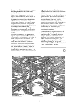 Россия» – это объектное отношение к людям,           не решают всех моих проблем. Раз на них
которые приезжают из регионов. То есть               надеяться бесполезно, то нужно и самому что-
народ – объект.                                      то делать.
Какая нужна модернизация мне? Я хочу                 Я пожил в Кургане – на периферии России - и
вернуть себе субъектность. Я хочу, чтобы это         увидел, что есть люди, которые не являются
субъектность была у людей, которые меня              объектами, в них еще что-то живет, но они не
окружают, чтобы они перестали чувствовать            ощущают себя и субъектами. Это тот
себя объектами в отношениях между                    человеческий материал, которому, если
институтами. Понятно, что остались люди,             подсказать, направить, то они готовы перейти
наделенные субъектностью, но им плевать              этот фазовый скачок. Есть страта людей,
глубоко, что происходит вокруг. Субкультуры          которые еще не «замазаны», их не обработала
молодежи более субъектные, чем                       партия власти, ни оппозиция. Этот
региональные отделения партий. Протест               человеческий капитал, который может стать
молодежи – это проявление её субъектности,           агентами модернизации.
которую система институтов ещё не успела
                                                     Я говорю о том, что в Советском Союзе уже
отнять.
                                                     был свой модерн, у нас был суверенный
Я хочу человеку вернуть его человеческое,            советский модерн – суверенное общество
вернуть ему место в истории. Мы говорим о            модерна. Оно было со своими правами
том, что надо и Россию вернуть в историю. Из         человека, судом, СМИ и т. д. Я считаю, что
языка слово «человек» совсем ушло, есть              нужно модернизировать человека, а не
«народ», «общество», «гражданское                    государство, нужен проект Нового Человека.
общество», но человека нет. Что делать?              Эти Новые Люди и будут носителями
                                                     понимания Нового Общества. Являемся ли мы
Я понимаю, что люди наделенные властью,
                                                     с вами этими людьми? - не знаю.
полномочиями, мыслят не так как я. И я на
них уже не надеюсь. Я надеялся на них до
декабря прошлого года, но потом что-то
поменялось и я не верю правительству, и во
все эти институты, потому что увидел, что они




                                                23
 